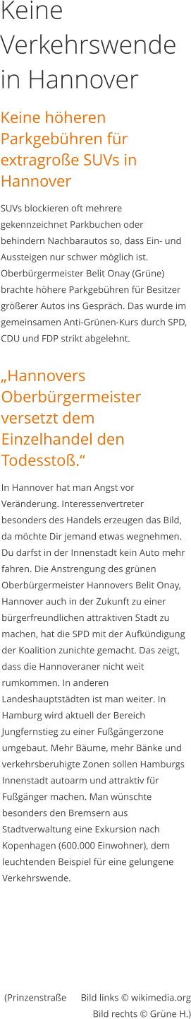 Keine Verkehrswende in Hannover Keine höheren Parkgebühren für extragroße SUVs in Hannover SUVs blockieren oft mehrere gekennzeichnet Parkbuchen oder behindern Nachbarautos so, dass Ein- und Aussteigen nur schwer möglich ist.  Oberbürgermeister Belit Onay (Grüne) brachte höhere Parkgebühren für Besitzer größerer Autos ins Gespräch. Das wurde im gemeinsamen Anti-Grünen-Kurs durch SPD, CDU und FDP strikt abgelehnt.   „Hannovers Oberbürgermeister versetzt dem Einzelhandel den Todesstoß.“ In Hannover hat man Angst vor Veränderung. Interessenvertreter besonders des Handels erzeugen das Bild, da möchte Dir jemand etwas wegnehmen. Du darfst in der Innenstadt kein Auto mehr fahren. Die Anstrengung des grünen Oberbürgermeister Hannovers Belit Onay, Hannover auch in der Zukunft zu einer bürgerfreundlichen attraktiven Stadt zu machen, hat die SPD mit der Aufkündigung der Koalition zunichte gemacht. Das zeigt, dass die Hannoveraner nicht weit rumkommen. In anderen Landeshauptstädten ist man weiter. In Hamburg wird aktuell der Bereich Jungfernstieg zu einer Fußgängerzone umgebaut. Mehr Bäume, mehr Bänke und verkehrsberuhigte Zonen sollen Hamburgs Innenstadt autoarm und attraktiv für Fußgänger machen. Man wünschte besonders den Bremsern aus Stadtverwaltung eine Exkursion nach Kopenhagen (600.000 Einwohner), dem leuchtenden Beispiel für eine gelungene Verkehrswende.   (Prinzenstraße      Bild links © wikimedia.orgBild rechts © Grüne H.)       